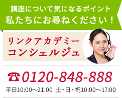 講座について気になるポイント 私たちにお尋ねください！ リンクアカデミーコンシェルジュ 0120-848-888 平日10:00～21:00 土・日・祝10:00～17:00