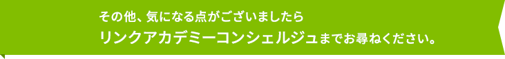 その他、気になる点がございましたらリンクアカデミーコンシェルジュまでお尋ねください。