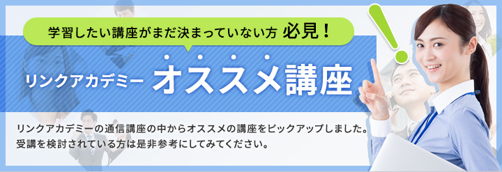 学習したい講座がまだ決まっていない方必見！リンクアカデミー オススメ講座 リンクアカデミーの通信講座の中からオススメの講座をピックアップしました。受講を検討されている方は是非参考にしてみてください。